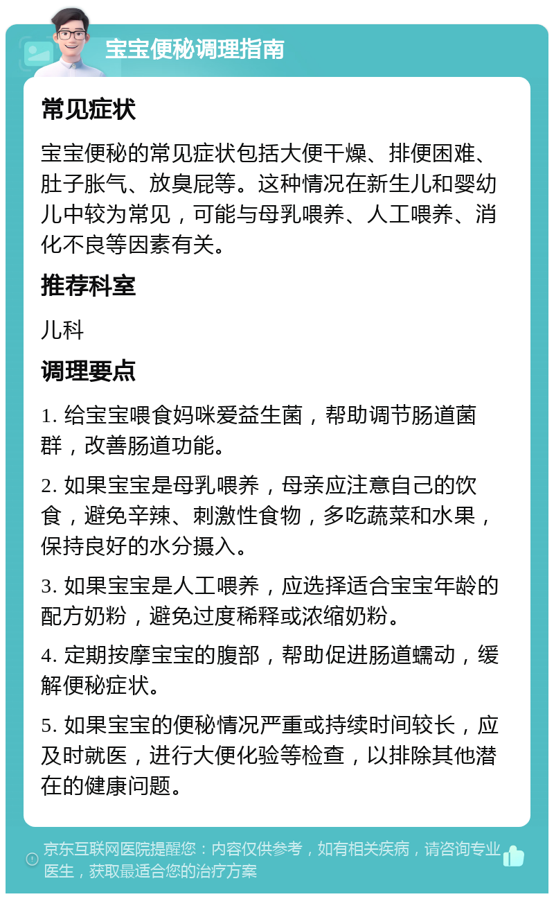 宝宝便秘调理指南 常见症状 宝宝便秘的常见症状包括大便干燥、排便困难、肚子胀气、放臭屁等。这种情况在新生儿和婴幼儿中较为常见，可能与母乳喂养、人工喂养、消化不良等因素有关。 推荐科室 儿科 调理要点 1. 给宝宝喂食妈咪爱益生菌，帮助调节肠道菌群，改善肠道功能。 2. 如果宝宝是母乳喂养，母亲应注意自己的饮食，避免辛辣、刺激性食物，多吃蔬菜和水果，保持良好的水分摄入。 3. 如果宝宝是人工喂养，应选择适合宝宝年龄的配方奶粉，避免过度稀释或浓缩奶粉。 4. 定期按摩宝宝的腹部，帮助促进肠道蠕动，缓解便秘症状。 5. 如果宝宝的便秘情况严重或持续时间较长，应及时就医，进行大便化验等检查，以排除其他潜在的健康问题。