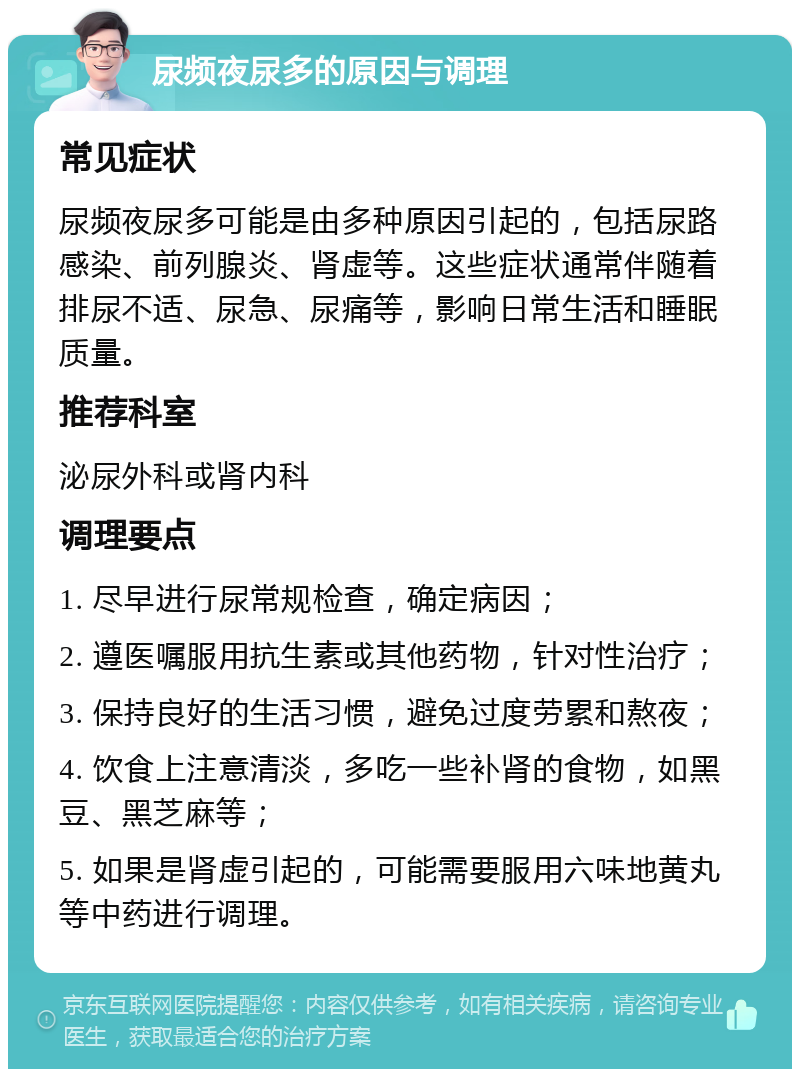 尿频夜尿多的原因与调理 常见症状 尿频夜尿多可能是由多种原因引起的，包括尿路感染、前列腺炎、肾虚等。这些症状通常伴随着排尿不适、尿急、尿痛等，影响日常生活和睡眠质量。 推荐科室 泌尿外科或肾内科 调理要点 1. 尽早进行尿常规检查，确定病因； 2. 遵医嘱服用抗生素或其他药物，针对性治疗； 3. 保持良好的生活习惯，避免过度劳累和熬夜； 4. 饮食上注意清淡，多吃一些补肾的食物，如黑豆、黑芝麻等； 5. 如果是肾虚引起的，可能需要服用六味地黄丸等中药进行调理。