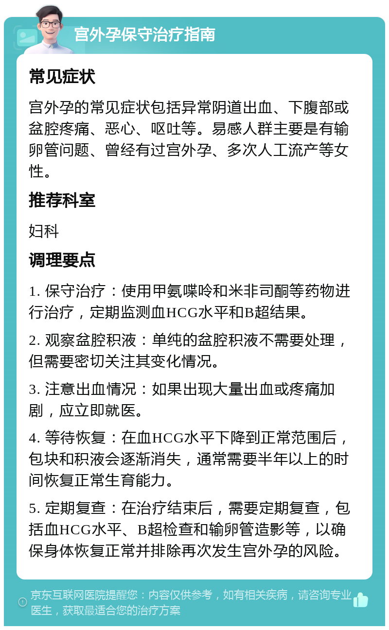 宫外孕保守治疗指南 常见症状 宫外孕的常见症状包括异常阴道出血、下腹部或盆腔疼痛、恶心、呕吐等。易感人群主要是有输卵管问题、曾经有过宫外孕、多次人工流产等女性。 推荐科室 妇科 调理要点 1. 保守治疗：使用甲氨喋呤和米非司酮等药物进行治疗，定期监测血HCG水平和B超结果。 2. 观察盆腔积液：单纯的盆腔积液不需要处理，但需要密切关注其变化情况。 3. 注意出血情况：如果出现大量出血或疼痛加剧，应立即就医。 4. 等待恢复：在血HCG水平下降到正常范围后，包块和积液会逐渐消失，通常需要半年以上的时间恢复正常生育能力。 5. 定期复查：在治疗结束后，需要定期复查，包括血HCG水平、B超检查和输卵管造影等，以确保身体恢复正常并排除再次发生宫外孕的风险。