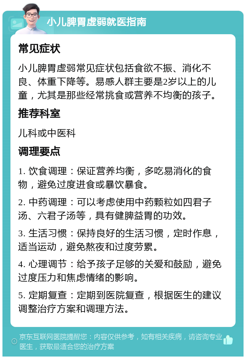 小儿脾胃虚弱就医指南 常见症状 小儿脾胃虚弱常见症状包括食欲不振、消化不良、体重下降等。易感人群主要是2岁以上的儿童，尤其是那些经常挑食或营养不均衡的孩子。 推荐科室 儿科或中医科 调理要点 1. 饮食调理：保证营养均衡，多吃易消化的食物，避免过度进食或暴饮暴食。 2. 中药调理：可以考虑使用中药颗粒如四君子汤、六君子汤等，具有健脾益胃的功效。 3. 生活习惯：保持良好的生活习惯，定时作息，适当运动，避免熬夜和过度劳累。 4. 心理调节：给予孩子足够的关爱和鼓励，避免过度压力和焦虑情绪的影响。 5. 定期复查：定期到医院复查，根据医生的建议调整治疗方案和调理方法。