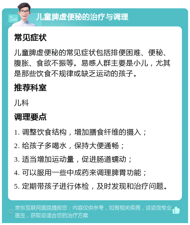 儿童脾虚便秘的治疗与调理 常见症状 儿童脾虚便秘的常见症状包括排便困难、便秘、腹胀、食欲不振等。易感人群主要是小儿，尤其是那些饮食不规律或缺乏运动的孩子。 推荐科室 儿科 调理要点 1. 调整饮食结构，增加膳食纤维的摄入； 2. 给孩子多喝水，保持大便通畅； 3. 适当增加运动量，促进肠道蠕动； 4. 可以服用一些中成药来调理脾胃功能； 5. 定期带孩子进行体检，及时发现和治疗问题。