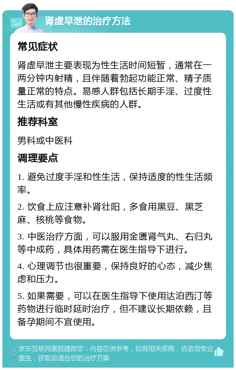 肾虚早泄的治疗方法 常见症状 肾虚早泄主要表现为性生活时间短暂，通常在一两分钟内射精，且伴随着勃起功能正常、精子质量正常的特点。易感人群包括长期手淫、过度性生活或有其他慢性疾病的人群。 推荐科室 男科或中医科 调理要点 1. 避免过度手淫和性生活，保持适度的性生活频率。 2. 饮食上应注意补肾壮阳，多食用黑豆、黑芝麻、核桃等食物。 3. 中医治疗方面，可以服用金匮肾气丸、右归丸等中成药，具体用药需在医生指导下进行。 4. 心理调节也很重要，保持良好的心态，减少焦虑和压力。 5. 如果需要，可以在医生指导下使用达泊西汀等药物进行临时延时治疗，但不建议长期依赖，且备孕期间不宜使用。