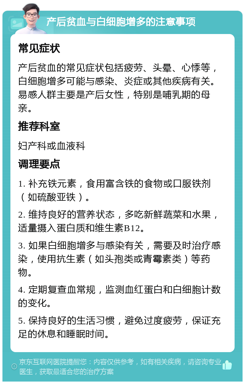 产后贫血与白细胞增多的注意事项 常见症状 产后贫血的常见症状包括疲劳、头晕、心悸等，白细胞增多可能与感染、炎症或其他疾病有关。易感人群主要是产后女性，特别是哺乳期的母亲。 推荐科室 妇产科或血液科 调理要点 1. 补充铁元素，食用富含铁的食物或口服铁剂（如硫酸亚铁）。 2. 维持良好的营养状态，多吃新鲜蔬菜和水果，适量摄入蛋白质和维生素B12。 3. 如果白细胞增多与感染有关，需要及时治疗感染，使用抗生素（如头孢类或青霉素类）等药物。 4. 定期复查血常规，监测血红蛋白和白细胞计数的变化。 5. 保持良好的生活习惯，避免过度疲劳，保证充足的休息和睡眠时间。