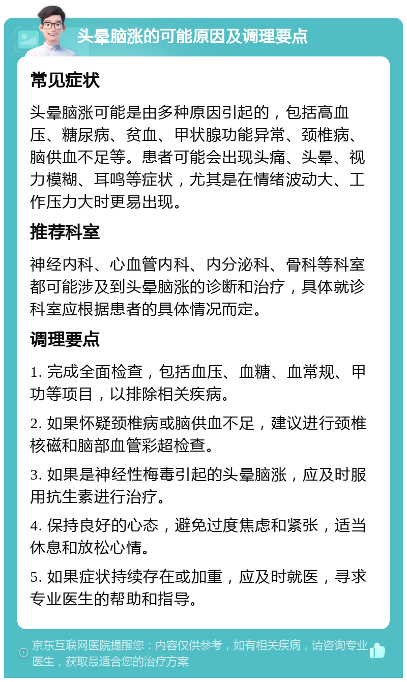 头晕脑涨的可能原因及调理要点 常见症状 头晕脑涨可能是由多种原因引起的，包括高血压、糖尿病、贫血、甲状腺功能异常、颈椎病、脑供血不足等。患者可能会出现头痛、头晕、视力模糊、耳鸣等症状，尤其是在情绪波动大、工作压力大时更易出现。 推荐科室 神经内科、心血管内科、内分泌科、骨科等科室都可能涉及到头晕脑涨的诊断和治疗，具体就诊科室应根据患者的具体情况而定。 调理要点 1. 完成全面检查，包括血压、血糖、血常规、甲功等项目，以排除相关疾病。 2. 如果怀疑颈椎病或脑供血不足，建议进行颈椎核磁和脑部血管彩超检查。 3. 如果是神经性梅毒引起的头晕脑涨，应及时服用抗生素进行治疗。 4. 保持良好的心态，避免过度焦虑和紧张，适当休息和放松心情。 5. 如果症状持续存在或加重，应及时就医，寻求专业医生的帮助和指导。