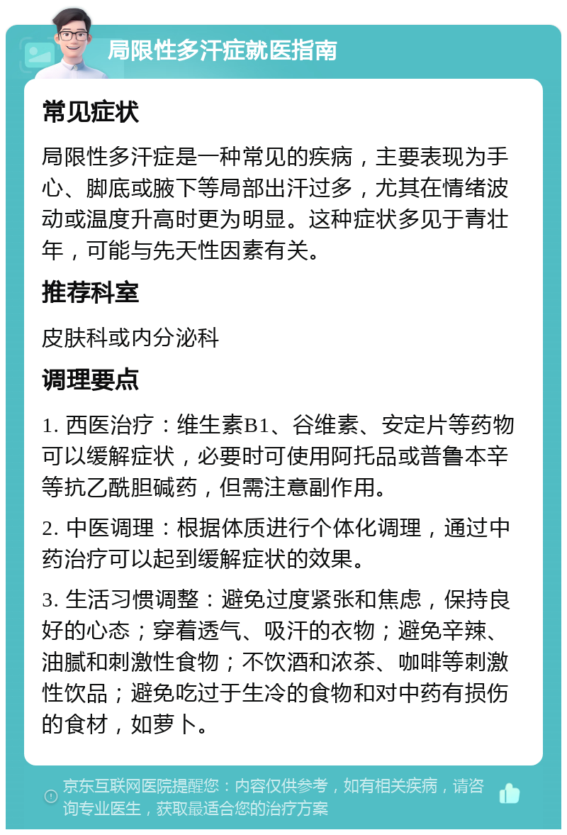 局限性多汗症就医指南 常见症状 局限性多汗症是一种常见的疾病，主要表现为手心、脚底或腋下等局部出汗过多，尤其在情绪波动或温度升高时更为明显。这种症状多见于青壮年，可能与先天性因素有关。 推荐科室 皮肤科或内分泌科 调理要点 1. 西医治疗：维生素B1、谷维素、安定片等药物可以缓解症状，必要时可使用阿托品或普鲁本辛等抗乙酰胆碱药，但需注意副作用。 2. 中医调理：根据体质进行个体化调理，通过中药治疗可以起到缓解症状的效果。 3. 生活习惯调整：避免过度紧张和焦虑，保持良好的心态；穿着透气、吸汗的衣物；避免辛辣、油腻和刺激性食物；不饮酒和浓茶、咖啡等刺激性饮品；避免吃过于生冷的食物和对中药有损伤的食材，如萝卜。