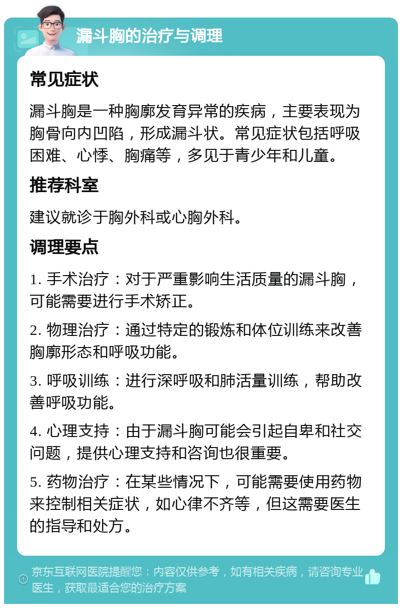 漏斗胸的治疗与调理 常见症状 漏斗胸是一种胸廓发育异常的疾病，主要表现为胸骨向内凹陷，形成漏斗状。常见症状包括呼吸困难、心悸、胸痛等，多见于青少年和儿童。 推荐科室 建议就诊于胸外科或心胸外科。 调理要点 1. 手术治疗：对于严重影响生活质量的漏斗胸，可能需要进行手术矫正。 2. 物理治疗：通过特定的锻炼和体位训练来改善胸廓形态和呼吸功能。 3. 呼吸训练：进行深呼吸和肺活量训练，帮助改善呼吸功能。 4. 心理支持：由于漏斗胸可能会引起自卑和社交问题，提供心理支持和咨询也很重要。 5. 药物治疗：在某些情况下，可能需要使用药物来控制相关症状，如心律不齐等，但这需要医生的指导和处方。