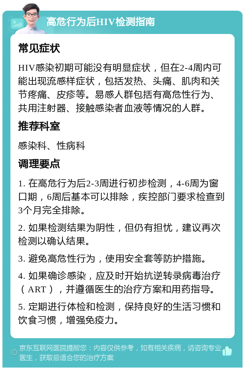 高危行为后HIV检测指南 常见症状 HIV感染初期可能没有明显症状，但在2-4周内可能出现流感样症状，包括发热、头痛、肌肉和关节疼痛、皮疹等。易感人群包括有高危性行为、共用注射器、接触感染者血液等情况的人群。 推荐科室 感染科、性病科 调理要点 1. 在高危行为后2-3周进行初步检测，4-6周为窗口期，6周后基本可以排除，疾控部门要求检查到3个月完全排除。 2. 如果检测结果为阴性，但仍有担忧，建议再次检测以确认结果。 3. 避免高危性行为，使用安全套等防护措施。 4. 如果确诊感染，应及时开始抗逆转录病毒治疗（ART），并遵循医生的治疗方案和用药指导。 5. 定期进行体检和检测，保持良好的生活习惯和饮食习惯，增强免疫力。