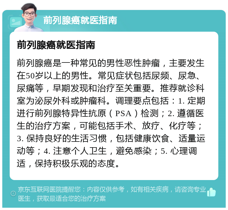 前列腺癌就医指南 前列腺癌就医指南 前列腺癌是一种常见的男性恶性肿瘤，主要发生在50岁以上的男性。常见症状包括尿频、尿急、尿痛等，早期发现和治疗至关重要。推荐就诊科室为泌尿外科或肿瘤科。调理要点包括：1. 定期进行前列腺特异性抗原（PSA）检测；2. 遵循医生的治疗方案，可能包括手术、放疗、化疗等；3. 保持良好的生活习惯，包括健康饮食、适量运动等；4. 注意个人卫生，避免感染；5. 心理调适，保持积极乐观的态度。