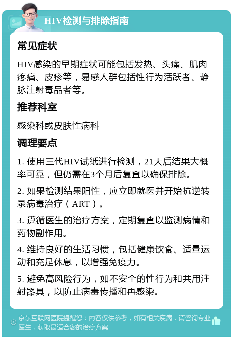 HIV检测与排除指南 常见症状 HIV感染的早期症状可能包括发热、头痛、肌肉疼痛、皮疹等，易感人群包括性行为活跃者、静脉注射毒品者等。 推荐科室 感染科或皮肤性病科 调理要点 1. 使用三代HIV试纸进行检测，21天后结果大概率可靠，但仍需在3个月后复查以确保排除。 2. 如果检测结果阳性，应立即就医并开始抗逆转录病毒治疗（ART）。 3. 遵循医生的治疗方案，定期复查以监测病情和药物副作用。 4. 维持良好的生活习惯，包括健康饮食、适量运动和充足休息，以增强免疫力。 5. 避免高风险行为，如不安全的性行为和共用注射器具，以防止病毒传播和再感染。