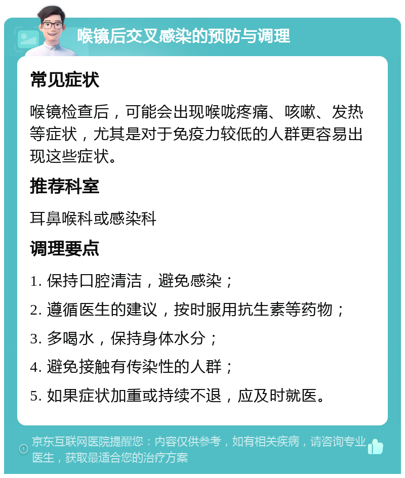 喉镜后交叉感染的预防与调理 常见症状 喉镜检查后，可能会出现喉咙疼痛、咳嗽、发热等症状，尤其是对于免疫力较低的人群更容易出现这些症状。 推荐科室 耳鼻喉科或感染科 调理要点 1. 保持口腔清洁，避免感染； 2. 遵循医生的建议，按时服用抗生素等药物； 3. 多喝水，保持身体水分； 4. 避免接触有传染性的人群； 5. 如果症状加重或持续不退，应及时就医。