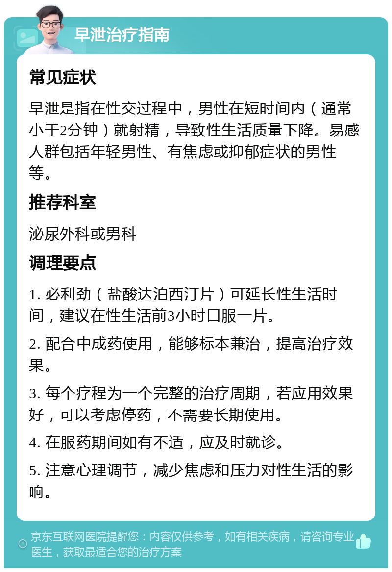 早泄治疗指南 常见症状 早泄是指在性交过程中，男性在短时间内（通常小于2分钟）就射精，导致性生活质量下降。易感人群包括年轻男性、有焦虑或抑郁症状的男性等。 推荐科室 泌尿外科或男科 调理要点 1. 必利劲（盐酸达泊西汀片）可延长性生活时间，建议在性生活前3小时口服一片。 2. 配合中成药使用，能够标本兼治，提高治疗效果。 3. 每个疗程为一个完整的治疗周期，若应用效果好，可以考虑停药，不需要长期使用。 4. 在服药期间如有不适，应及时就诊。 5. 注意心理调节，减少焦虑和压力对性生活的影响。