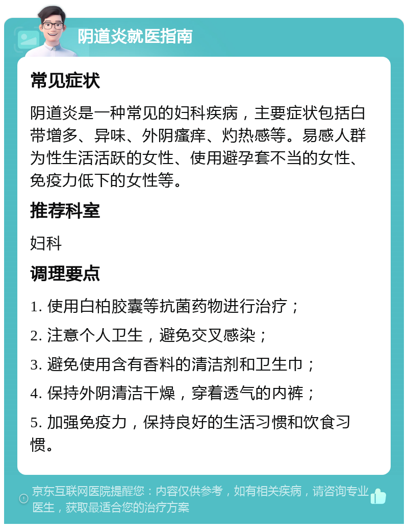 阴道炎就医指南 常见症状 阴道炎是一种常见的妇科疾病，主要症状包括白带增多、异味、外阴瘙痒、灼热感等。易感人群为性生活活跃的女性、使用避孕套不当的女性、免疫力低下的女性等。 推荐科室 妇科 调理要点 1. 使用白柏胶囊等抗菌药物进行治疗； 2. 注意个人卫生，避免交叉感染； 3. 避免使用含有香料的清洁剂和卫生巾； 4. 保持外阴清洁干燥，穿着透气的内裤； 5. 加强免疫力，保持良好的生活习惯和饮食习惯。