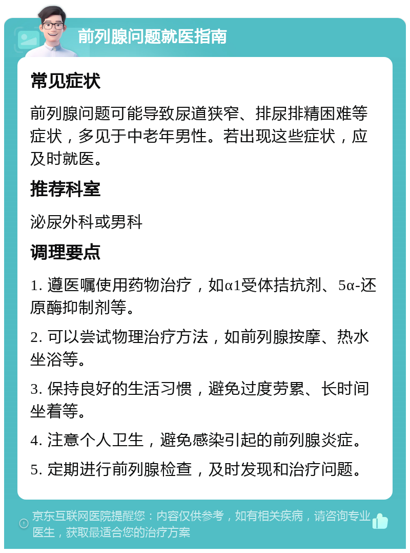 前列腺问题就医指南 常见症状 前列腺问题可能导致尿道狭窄、排尿排精困难等症状，多见于中老年男性。若出现这些症状，应及时就医。 推荐科室 泌尿外科或男科 调理要点 1. 遵医嘱使用药物治疗，如α1受体拮抗剂、5α-还原酶抑制剂等。 2. 可以尝试物理治疗方法，如前列腺按摩、热水坐浴等。 3. 保持良好的生活习惯，避免过度劳累、长时间坐着等。 4. 注意个人卫生，避免感染引起的前列腺炎症。 5. 定期进行前列腺检查，及时发现和治疗问题。