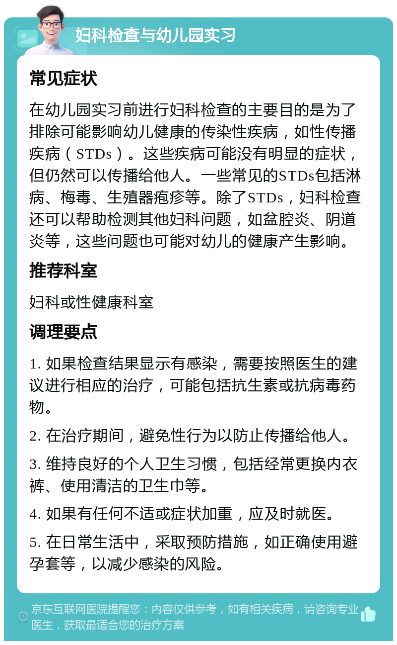 妇科检查与幼儿园实习 常见症状 在幼儿园实习前进行妇科检查的主要目的是为了排除可能影响幼儿健康的传染性疾病，如性传播疾病（STDs）。这些疾病可能没有明显的症状，但仍然可以传播给他人。一些常见的STDs包括淋病、梅毒、生殖器疱疹等。除了STDs，妇科检查还可以帮助检测其他妇科问题，如盆腔炎、阴道炎等，这些问题也可能对幼儿的健康产生影响。 推荐科室 妇科或性健康科室 调理要点 1. 如果检查结果显示有感染，需要按照医生的建议进行相应的治疗，可能包括抗生素或抗病毒药物。 2. 在治疗期间，避免性行为以防止传播给他人。 3. 维持良好的个人卫生习惯，包括经常更换内衣裤、使用清洁的卫生巾等。 4. 如果有任何不适或症状加重，应及时就医。 5. 在日常生活中，采取预防措施，如正确使用避孕套等，以减少感染的风险。