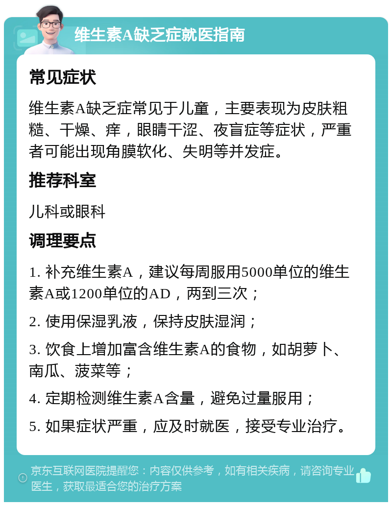 维生素A缺乏症就医指南 常见症状 维生素A缺乏症常见于儿童，主要表现为皮肤粗糙、干燥、痒，眼睛干涩、夜盲症等症状，严重者可能出现角膜软化、失明等并发症。 推荐科室 儿科或眼科 调理要点 1. 补充维生素A，建议每周服用5000单位的维生素A或1200单位的AD，两到三次； 2. 使用保湿乳液，保持皮肤湿润； 3. 饮食上增加富含维生素A的食物，如胡萝卜、南瓜、菠菜等； 4. 定期检测维生素A含量，避免过量服用； 5. 如果症状严重，应及时就医，接受专业治疗。