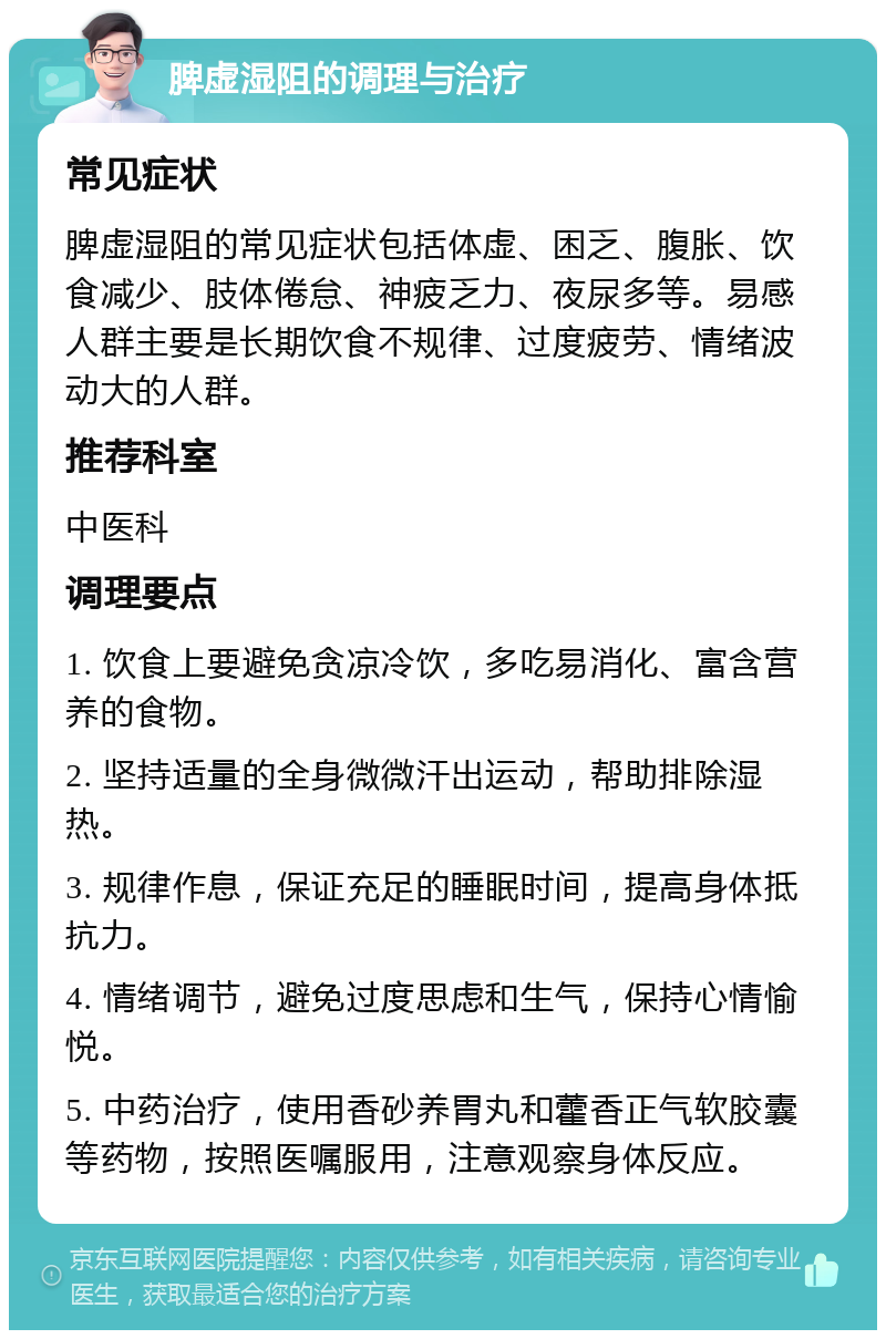 脾虚湿阻的调理与治疗 常见症状 脾虚湿阻的常见症状包括体虚、困乏、腹胀、饮食减少、肢体倦怠、神疲乏力、夜尿多等。易感人群主要是长期饮食不规律、过度疲劳、情绪波动大的人群。 推荐科室 中医科 调理要点 1. 饮食上要避免贪凉冷饮，多吃易消化、富含营养的食物。 2. 坚持适量的全身微微汗出运动，帮助排除湿热。 3. 规律作息，保证充足的睡眠时间，提高身体抵抗力。 4. 情绪调节，避免过度思虑和生气，保持心情愉悦。 5. 中药治疗，使用香砂养胃丸和藿香正气软胶囊等药物，按照医嘱服用，注意观察身体反应。