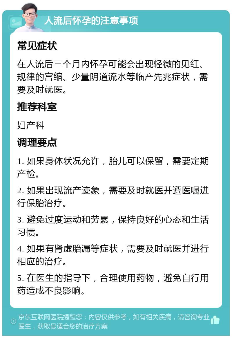 人流后怀孕的注意事项 常见症状 在人流后三个月内怀孕可能会出现轻微的见红、规律的宫缩、少量阴道流水等临产先兆症状，需要及时就医。 推荐科室 妇产科 调理要点 1. 如果身体状况允许，胎儿可以保留，需要定期产检。 2. 如果出现流产迹象，需要及时就医并遵医嘱进行保胎治疗。 3. 避免过度运动和劳累，保持良好的心态和生活习惯。 4. 如果有肾虚胎漏等症状，需要及时就医并进行相应的治疗。 5. 在医生的指导下，合理使用药物，避免自行用药造成不良影响。