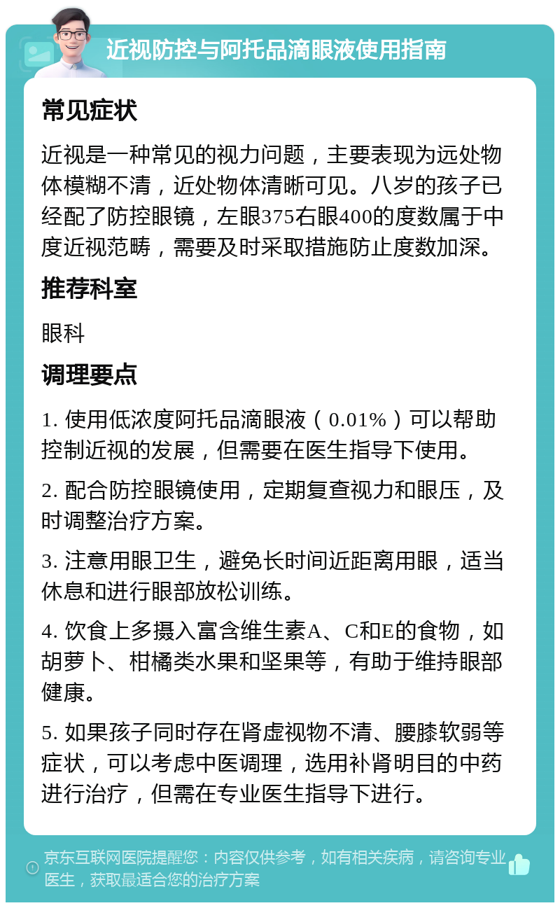 近视防控与阿托品滴眼液使用指南 常见症状 近视是一种常见的视力问题，主要表现为远处物体模糊不清，近处物体清晰可见。八岁的孩子已经配了防控眼镜，左眼375右眼400的度数属于中度近视范畴，需要及时采取措施防止度数加深。 推荐科室 眼科 调理要点 1. 使用低浓度阿托品滴眼液（0.01%）可以帮助控制近视的发展，但需要在医生指导下使用。 2. 配合防控眼镜使用，定期复查视力和眼压，及时调整治疗方案。 3. 注意用眼卫生，避免长时间近距离用眼，适当休息和进行眼部放松训练。 4. 饮食上多摄入富含维生素A、C和E的食物，如胡萝卜、柑橘类水果和坚果等，有助于维持眼部健康。 5. 如果孩子同时存在肾虚视物不清、腰膝软弱等症状，可以考虑中医调理，选用补肾明目的中药进行治疗，但需在专业医生指导下进行。