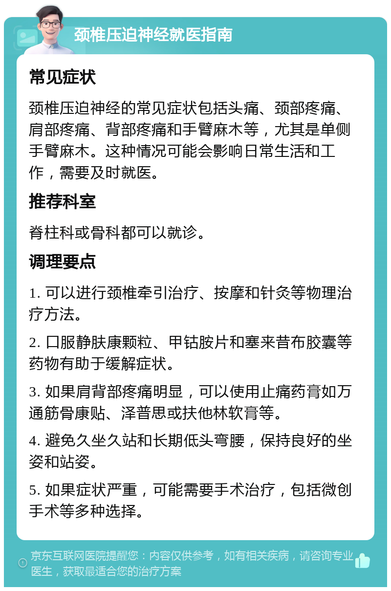 颈椎压迫神经就医指南 常见症状 颈椎压迫神经的常见症状包括头痛、颈部疼痛、肩部疼痛、背部疼痛和手臂麻木等，尤其是单侧手臂麻木。这种情况可能会影响日常生活和工作，需要及时就医。 推荐科室 脊柱科或骨科都可以就诊。 调理要点 1. 可以进行颈椎牵引治疗、按摩和针灸等物理治疗方法。 2. 口服静肤康颗粒、甲钴胺片和塞来昔布胶囊等药物有助于缓解症状。 3. 如果肩背部疼痛明显，可以使用止痛药膏如万通筋骨康贴、泽普思或扶他林软膏等。 4. 避免久坐久站和长期低头弯腰，保持良好的坐姿和站姿。 5. 如果症状严重，可能需要手术治疗，包括微创手术等多种选择。