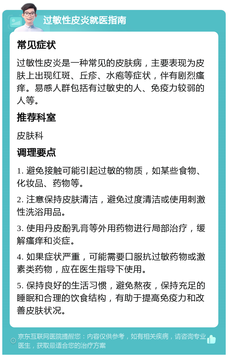 过敏性皮炎就医指南 常见症状 过敏性皮炎是一种常见的皮肤病，主要表现为皮肤上出现红斑、丘疹、水疱等症状，伴有剧烈瘙痒。易感人群包括有过敏史的人、免疫力较弱的人等。 推荐科室 皮肤科 调理要点 1. 避免接触可能引起过敏的物质，如某些食物、化妆品、药物等。 2. 注意保持皮肤清洁，避免过度清洁或使用刺激性洗浴用品。 3. 使用丹皮酚乳膏等外用药物进行局部治疗，缓解瘙痒和炎症。 4. 如果症状严重，可能需要口服抗过敏药物或激素类药物，应在医生指导下使用。 5. 保持良好的生活习惯，避免熬夜，保持充足的睡眠和合理的饮食结构，有助于提高免疫力和改善皮肤状况。