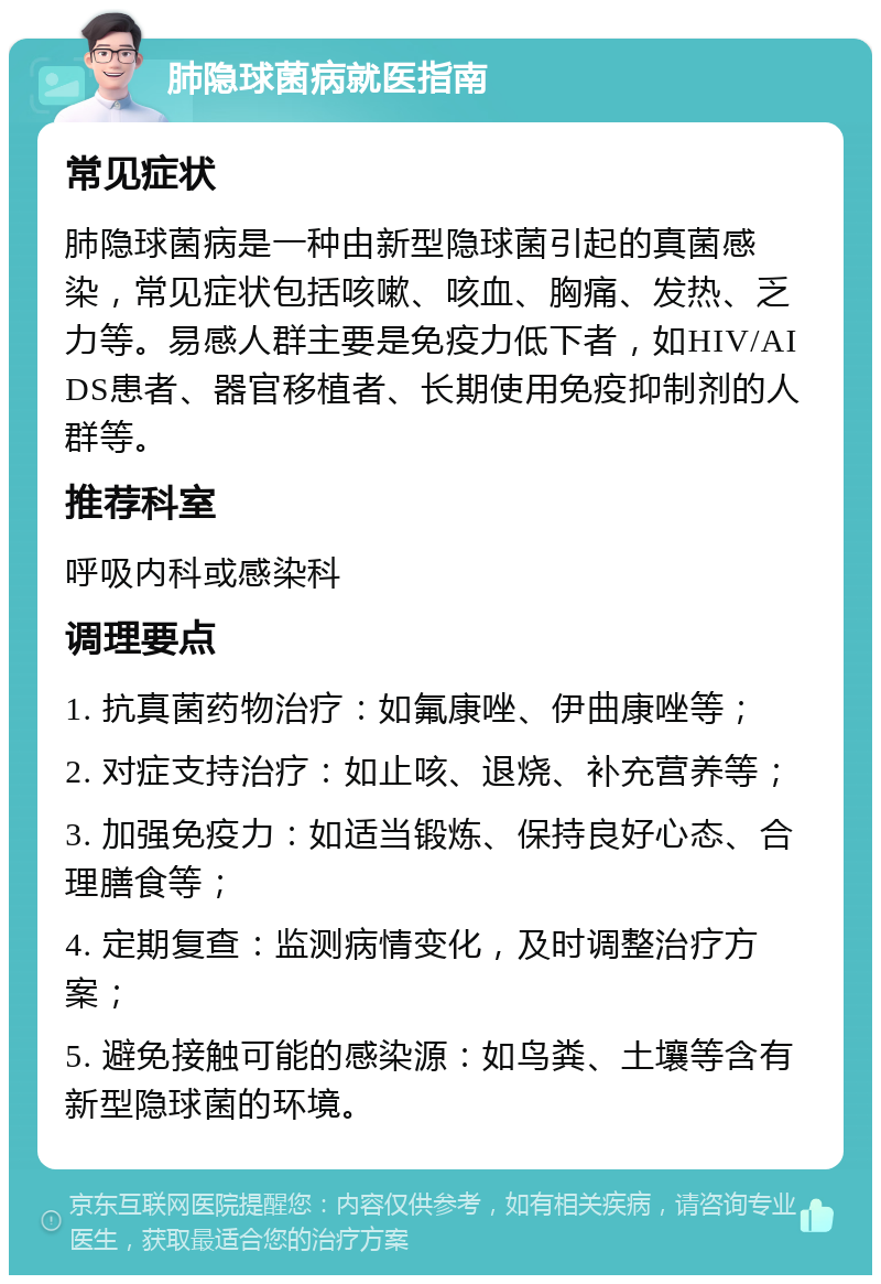 肺隐球菌病就医指南 常见症状 肺隐球菌病是一种由新型隐球菌引起的真菌感染，常见症状包括咳嗽、咳血、胸痛、发热、乏力等。易感人群主要是免疫力低下者，如HIV/AIDS患者、器官移植者、长期使用免疫抑制剂的人群等。 推荐科室 呼吸内科或感染科 调理要点 1. 抗真菌药物治疗：如氟康唑、伊曲康唑等； 2. 对症支持治疗：如止咳、退烧、补充营养等； 3. 加强免疫力：如适当锻炼、保持良好心态、合理膳食等； 4. 定期复查：监测病情变化，及时调整治疗方案； 5. 避免接触可能的感染源：如鸟粪、土壤等含有新型隐球菌的环境。