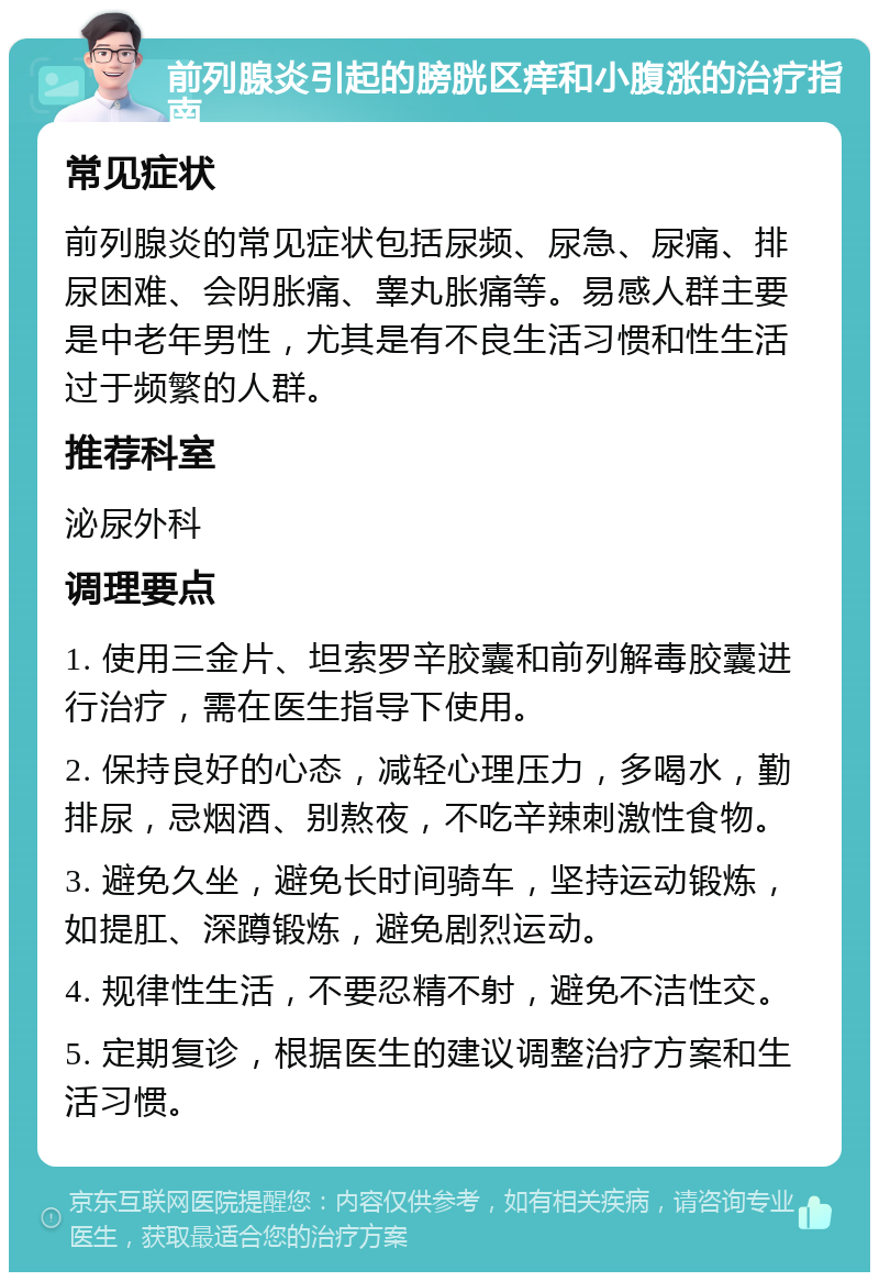 前列腺炎引起的膀胱区痒和小腹涨的治疗指南 常见症状 前列腺炎的常见症状包括尿频、尿急、尿痛、排尿困难、会阴胀痛、睾丸胀痛等。易感人群主要是中老年男性，尤其是有不良生活习惯和性生活过于频繁的人群。 推荐科室 泌尿外科 调理要点 1. 使用三金片、坦索罗辛胶囊和前列解毒胶囊进行治疗，需在医生指导下使用。 2. 保持良好的心态，减轻心理压力，多喝水，勤排尿，忌烟酒、别熬夜，不吃辛辣刺激性食物。 3. 避免久坐，避免长时间骑车，坚持运动锻炼，如提肛、深蹲锻炼，避免剧烈运动。 4. 规律性生活，不要忍精不射，避免不洁性交。 5. 定期复诊，根据医生的建议调整治疗方案和生活习惯。