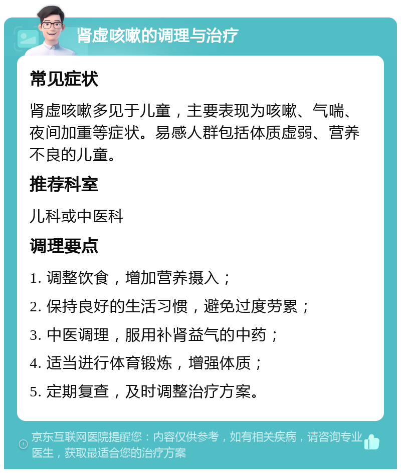 肾虚咳嗽的调理与治疗 常见症状 肾虚咳嗽多见于儿童，主要表现为咳嗽、气喘、夜间加重等症状。易感人群包括体质虚弱、营养不良的儿童。 推荐科室 儿科或中医科 调理要点 1. 调整饮食，增加营养摄入； 2. 保持良好的生活习惯，避免过度劳累； 3. 中医调理，服用补肾益气的中药； 4. 适当进行体育锻炼，增强体质； 5. 定期复查，及时调整治疗方案。