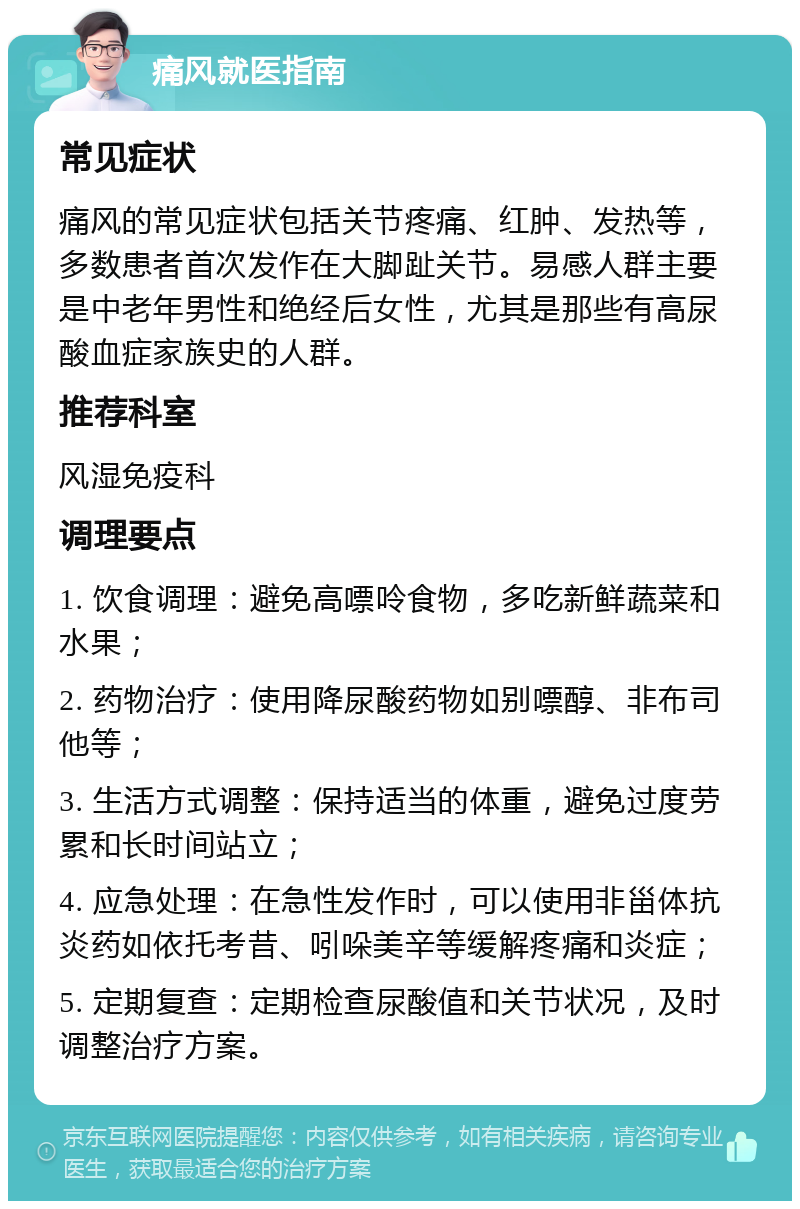 痛风就医指南 常见症状 痛风的常见症状包括关节疼痛、红肿、发热等，多数患者首次发作在大脚趾关节。易感人群主要是中老年男性和绝经后女性，尤其是那些有高尿酸血症家族史的人群。 推荐科室 风湿免疫科 调理要点 1. 饮食调理：避免高嘌呤食物，多吃新鲜蔬菜和水果； 2. 药物治疗：使用降尿酸药物如别嘌醇、非布司他等； 3. 生活方式调整：保持适当的体重，避免过度劳累和长时间站立； 4. 应急处理：在急性发作时，可以使用非甾体抗炎药如依托考昔、吲哚美辛等缓解疼痛和炎症； 5. 定期复查：定期检查尿酸值和关节状况，及时调整治疗方案。