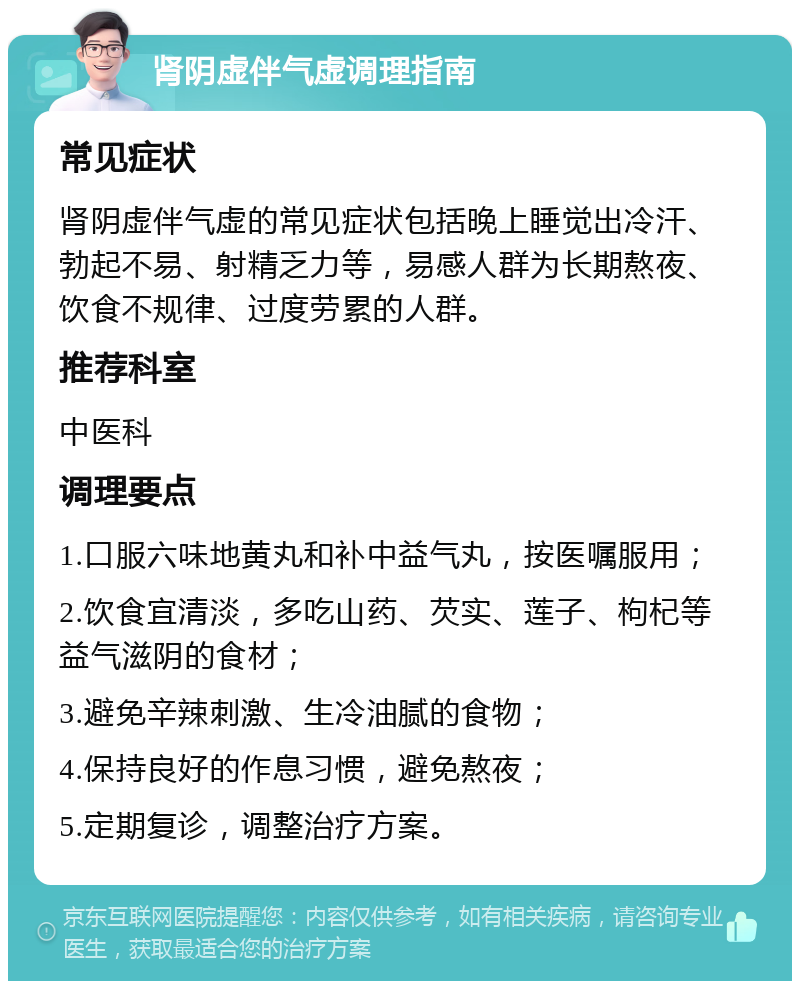 肾阴虚伴气虚调理指南 常见症状 肾阴虚伴气虚的常见症状包括晚上睡觉出冷汗、勃起不易、射精乏力等，易感人群为长期熬夜、饮食不规律、过度劳累的人群。 推荐科室 中医科 调理要点 1.口服六味地黄丸和补中益气丸，按医嘱服用； 2.饮食宜清淡，多吃山药、芡实、莲子、枸杞等益气滋阴的食材； 3.避免辛辣刺激、生冷油腻的食物； 4.保持良好的作息习惯，避免熬夜； 5.定期复诊，调整治疗方案。