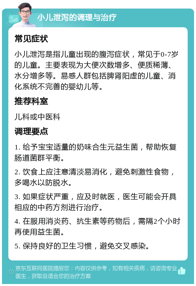 小儿泄泻的调理与治疗 常见症状 小儿泄泻是指儿童出现的腹泻症状，常见于0-7岁的儿童。主要表现为大便次数增多、便质稀薄、水分增多等。易感人群包括脾肾阳虚的儿童、消化系统不完善的婴幼儿等。 推荐科室 儿科或中医科 调理要点 1. 给予宝宝适量的奶味合生元益生菌，帮助恢复肠道菌群平衡。 2. 饮食上应注意清淡易消化，避免刺激性食物，多喝水以防脱水。 3. 如果症状严重，应及时就医，医生可能会开具相应的中药方剂进行治疗。 4. 在服用消炎药、抗生素等药物后，需隔2个小时再使用益生菌。 5. 保持良好的卫生习惯，避免交叉感染。