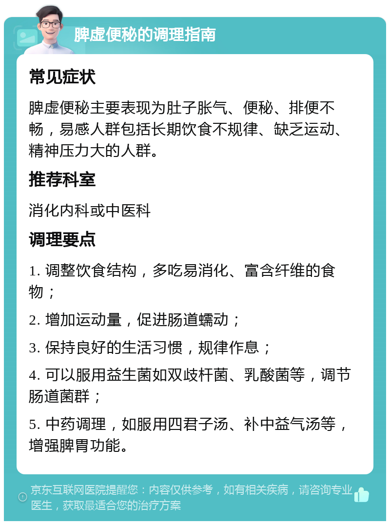 脾虚便秘的调理指南 常见症状 脾虚便秘主要表现为肚子胀气、便秘、排便不畅，易感人群包括长期饮食不规律、缺乏运动、精神压力大的人群。 推荐科室 消化内科或中医科 调理要点 1. 调整饮食结构，多吃易消化、富含纤维的食物； 2. 增加运动量，促进肠道蠕动； 3. 保持良好的生活习惯，规律作息； 4. 可以服用益生菌如双歧杆菌、乳酸菌等，调节肠道菌群； 5. 中药调理，如服用四君子汤、补中益气汤等，增强脾胃功能。