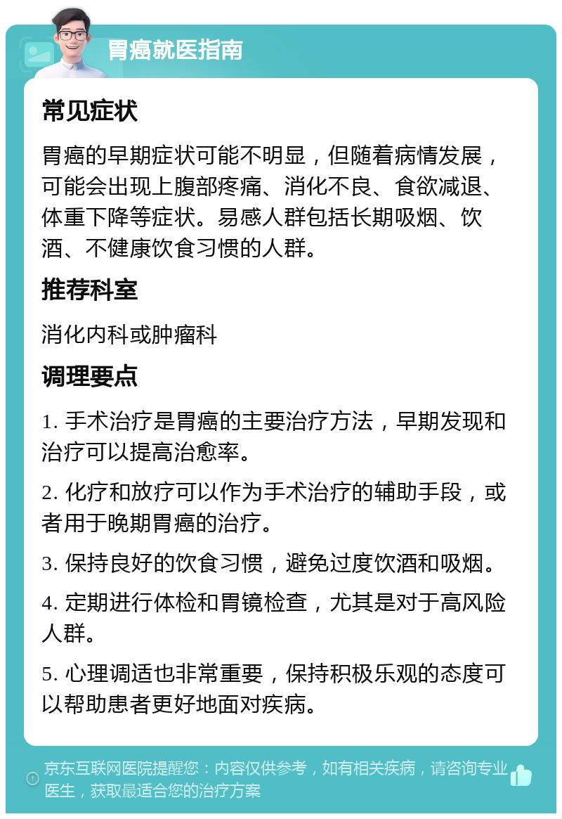 胃癌就医指南 常见症状 胃癌的早期症状可能不明显，但随着病情发展，可能会出现上腹部疼痛、消化不良、食欲减退、体重下降等症状。易感人群包括长期吸烟、饮酒、不健康饮食习惯的人群。 推荐科室 消化内科或肿瘤科 调理要点 1. 手术治疗是胃癌的主要治疗方法，早期发现和治疗可以提高治愈率。 2. 化疗和放疗可以作为手术治疗的辅助手段，或者用于晚期胃癌的治疗。 3. 保持良好的饮食习惯，避免过度饮酒和吸烟。 4. 定期进行体检和胃镜检查，尤其是对于高风险人群。 5. 心理调适也非常重要，保持积极乐观的态度可以帮助患者更好地面对疾病。