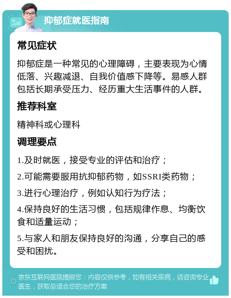 抑郁症就医指南 常见症状 抑郁症是一种常见的心理障碍，主要表现为心情低落、兴趣减退、自我价值感下降等。易感人群包括长期承受压力、经历重大生活事件的人群。 推荐科室 精神科或心理科 调理要点 1.及时就医，接受专业的评估和治疗； 2.可能需要服用抗抑郁药物，如SSRI类药物； 3.进行心理治疗，例如认知行为疗法； 4.保持良好的生活习惯，包括规律作息、均衡饮食和适量运动； 5.与家人和朋友保持良好的沟通，分享自己的感受和困扰。