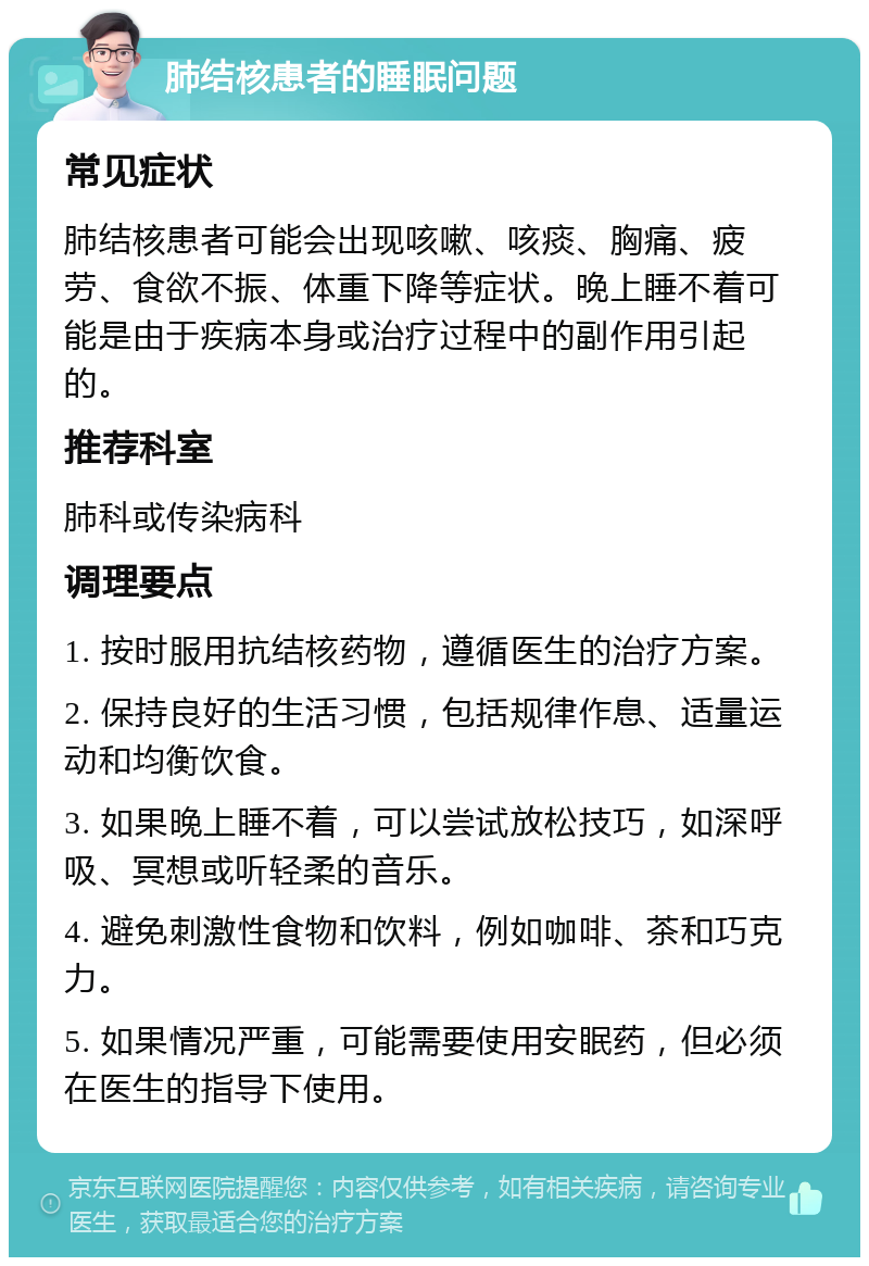 肺结核患者的睡眠问题 常见症状 肺结核患者可能会出现咳嗽、咳痰、胸痛、疲劳、食欲不振、体重下降等症状。晚上睡不着可能是由于疾病本身或治疗过程中的副作用引起的。 推荐科室 肺科或传染病科 调理要点 1. 按时服用抗结核药物，遵循医生的治疗方案。 2. 保持良好的生活习惯，包括规律作息、适量运动和均衡饮食。 3. 如果晚上睡不着，可以尝试放松技巧，如深呼吸、冥想或听轻柔的音乐。 4. 避免刺激性食物和饮料，例如咖啡、茶和巧克力。 5. 如果情况严重，可能需要使用安眠药，但必须在医生的指导下使用。