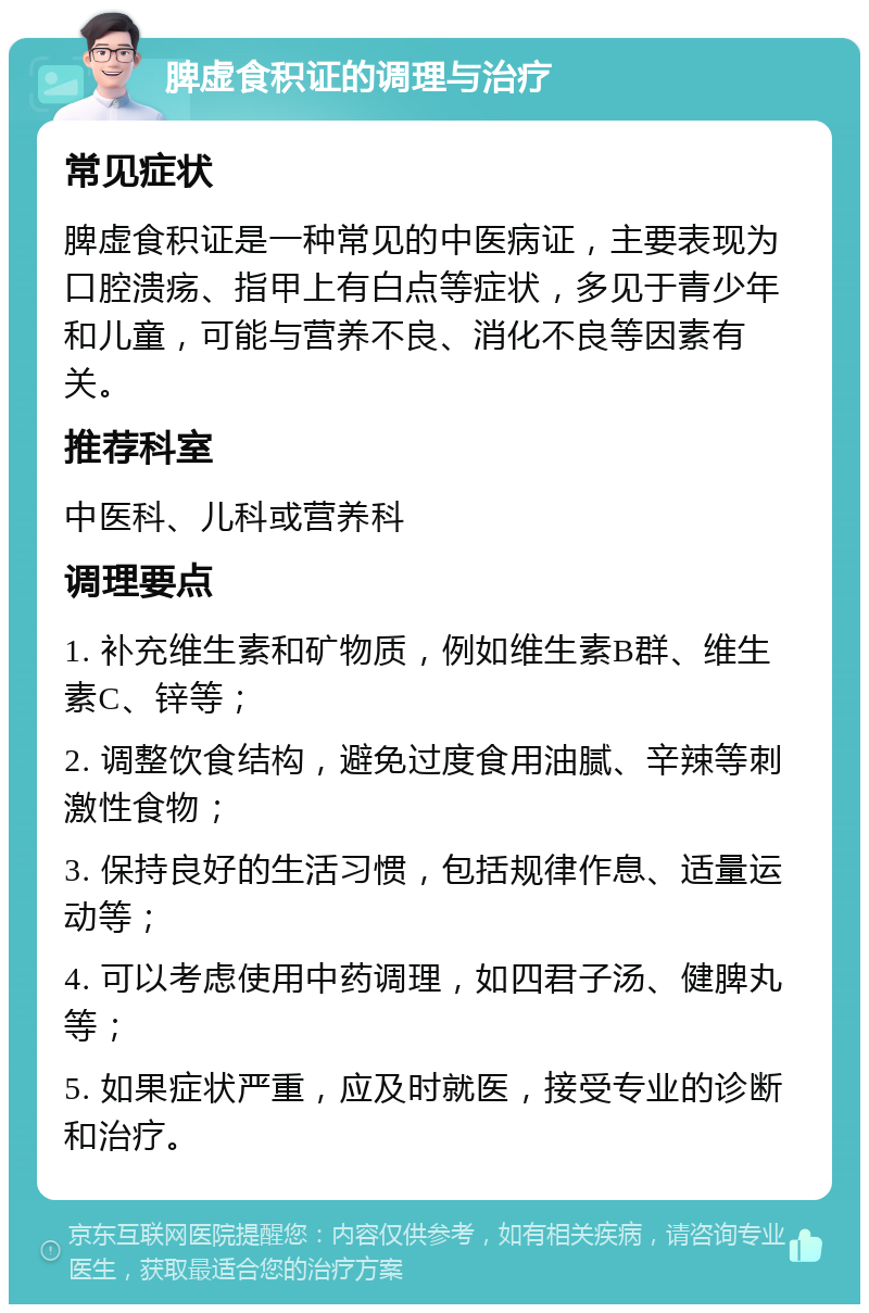 脾虚食积证的调理与治疗 常见症状 脾虚食积证是一种常见的中医病证，主要表现为口腔溃疡、指甲上有白点等症状，多见于青少年和儿童，可能与营养不良、消化不良等因素有关。 推荐科室 中医科、儿科或营养科 调理要点 1. 补充维生素和矿物质，例如维生素B群、维生素C、锌等； 2. 调整饮食结构，避免过度食用油腻、辛辣等刺激性食物； 3. 保持良好的生活习惯，包括规律作息、适量运动等； 4. 可以考虑使用中药调理，如四君子汤、健脾丸等； 5. 如果症状严重，应及时就医，接受专业的诊断和治疗。