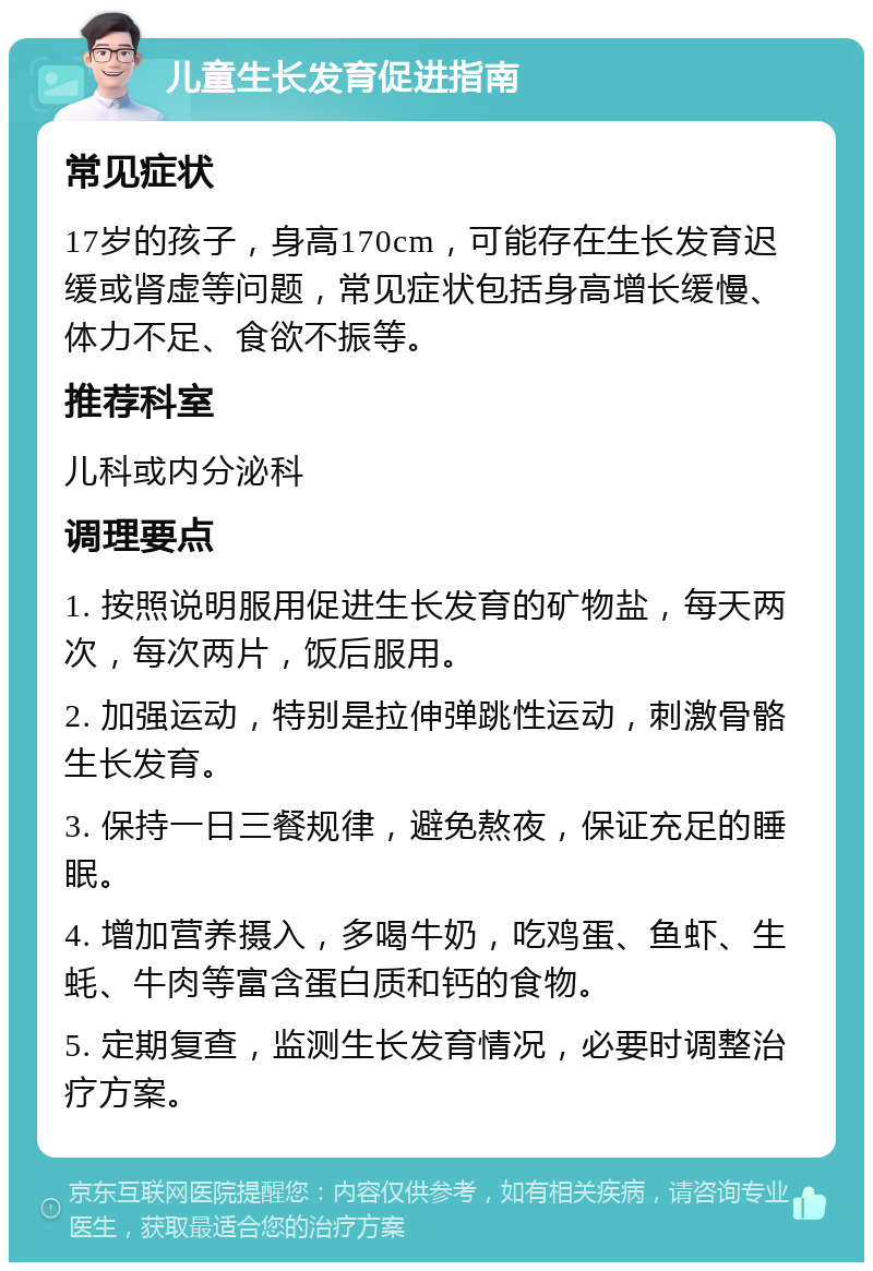 儿童生长发育促进指南 常见症状 17岁的孩子，身高170cm，可能存在生长发育迟缓或肾虚等问题，常见症状包括身高增长缓慢、体力不足、食欲不振等。 推荐科室 儿科或内分泌科 调理要点 1. 按照说明服用促进生长发育的矿物盐，每天两次，每次两片，饭后服用。 2. 加强运动，特别是拉伸弹跳性运动，刺激骨骼生长发育。 3. 保持一日三餐规律，避免熬夜，保证充足的睡眠。 4. 增加营养摄入，多喝牛奶，吃鸡蛋、鱼虾、生蚝、牛肉等富含蛋白质和钙的食物。 5. 定期复查，监测生长发育情况，必要时调整治疗方案。