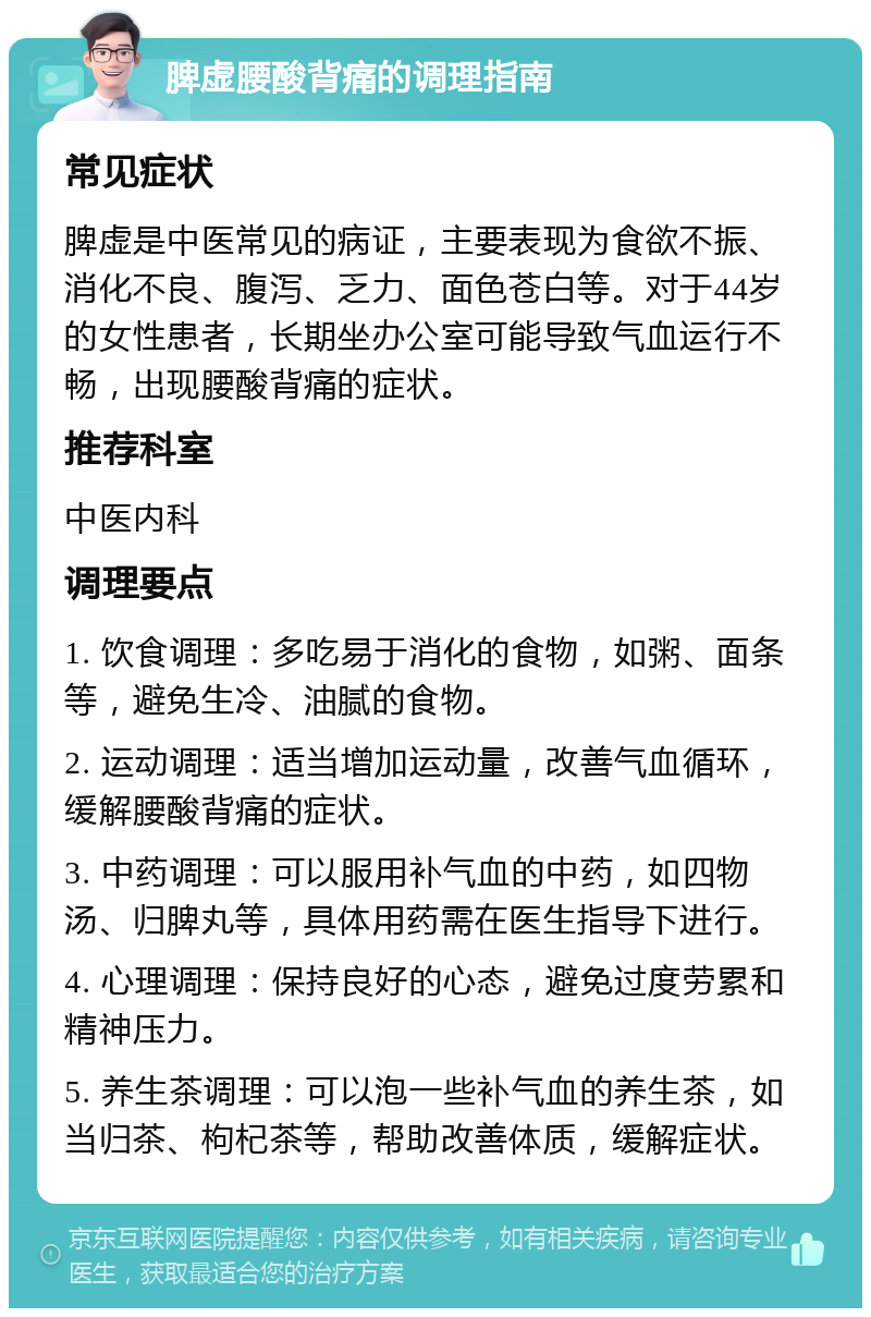 脾虚腰酸背痛的调理指南 常见症状 脾虚是中医常见的病证，主要表现为食欲不振、消化不良、腹泻、乏力、面色苍白等。对于44岁的女性患者，长期坐办公室可能导致气血运行不畅，出现腰酸背痛的症状。 推荐科室 中医内科 调理要点 1. 饮食调理：多吃易于消化的食物，如粥、面条等，避免生冷、油腻的食物。 2. 运动调理：适当增加运动量，改善气血循环，缓解腰酸背痛的症状。 3. 中药调理：可以服用补气血的中药，如四物汤、归脾丸等，具体用药需在医生指导下进行。 4. 心理调理：保持良好的心态，避免过度劳累和精神压力。 5. 养生茶调理：可以泡一些补气血的养生茶，如当归茶、枸杞茶等，帮助改善体质，缓解症状。