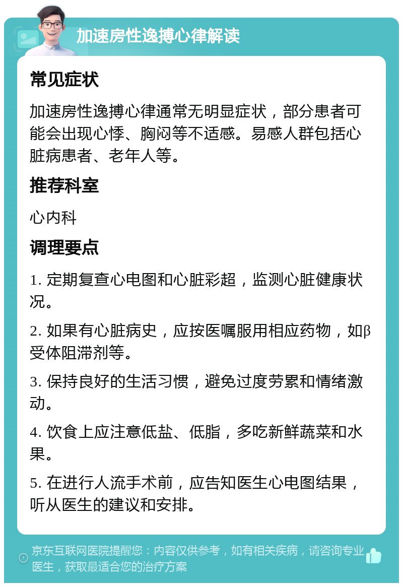 加速房性逸搏心律解读 常见症状 加速房性逸搏心律通常无明显症状，部分患者可能会出现心悸、胸闷等不适感。易感人群包括心脏病患者、老年人等。 推荐科室 心内科 调理要点 1. 定期复查心电图和心脏彩超，监测心脏健康状况。 2. 如果有心脏病史，应按医嘱服用相应药物，如β受体阻滞剂等。 3. 保持良好的生活习惯，避免过度劳累和情绪激动。 4. 饮食上应注意低盐、低脂，多吃新鲜蔬菜和水果。 5. 在进行人流手术前，应告知医生心电图结果，听从医生的建议和安排。