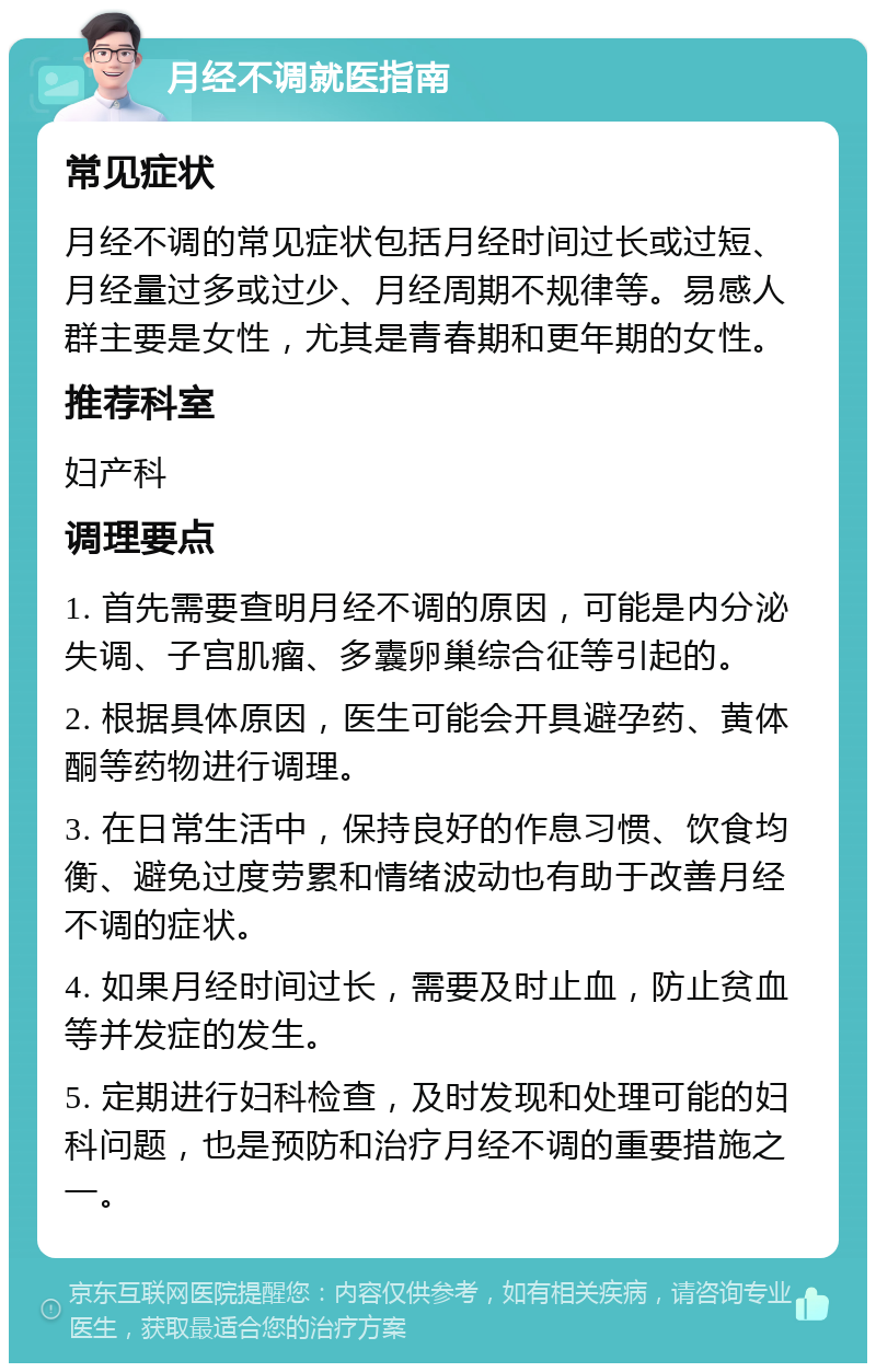 月经不调就医指南 常见症状 月经不调的常见症状包括月经时间过长或过短、月经量过多或过少、月经周期不规律等。易感人群主要是女性，尤其是青春期和更年期的女性。 推荐科室 妇产科 调理要点 1. 首先需要查明月经不调的原因，可能是内分泌失调、子宫肌瘤、多囊卵巢综合征等引起的。 2. 根据具体原因，医生可能会开具避孕药、黄体酮等药物进行调理。 3. 在日常生活中，保持良好的作息习惯、饮食均衡、避免过度劳累和情绪波动也有助于改善月经不调的症状。 4. 如果月经时间过长，需要及时止血，防止贫血等并发症的发生。 5. 定期进行妇科检查，及时发现和处理可能的妇科问题，也是预防和治疗月经不调的重要措施之一。