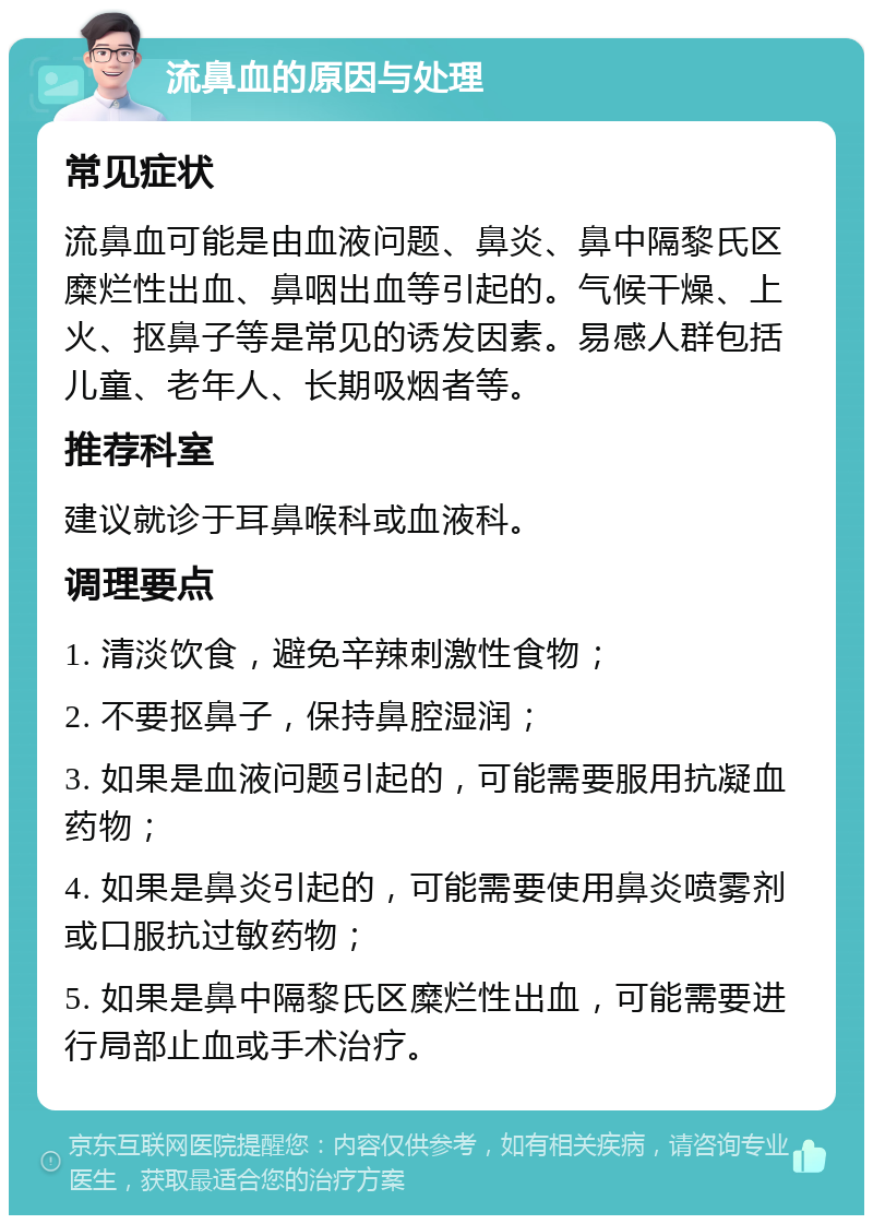 流鼻血的原因与处理 常见症状 流鼻血可能是由血液问题、鼻炎、鼻中隔黎氏区糜烂性出血、鼻咽出血等引起的。气候干燥、上火、抠鼻子等是常见的诱发因素。易感人群包括儿童、老年人、长期吸烟者等。 推荐科室 建议就诊于耳鼻喉科或血液科。 调理要点 1. 清淡饮食，避免辛辣刺激性食物； 2. 不要抠鼻子，保持鼻腔湿润； 3. 如果是血液问题引起的，可能需要服用抗凝血药物； 4. 如果是鼻炎引起的，可能需要使用鼻炎喷雾剂或口服抗过敏药物； 5. 如果是鼻中隔黎氏区糜烂性出血，可能需要进行局部止血或手术治疗。