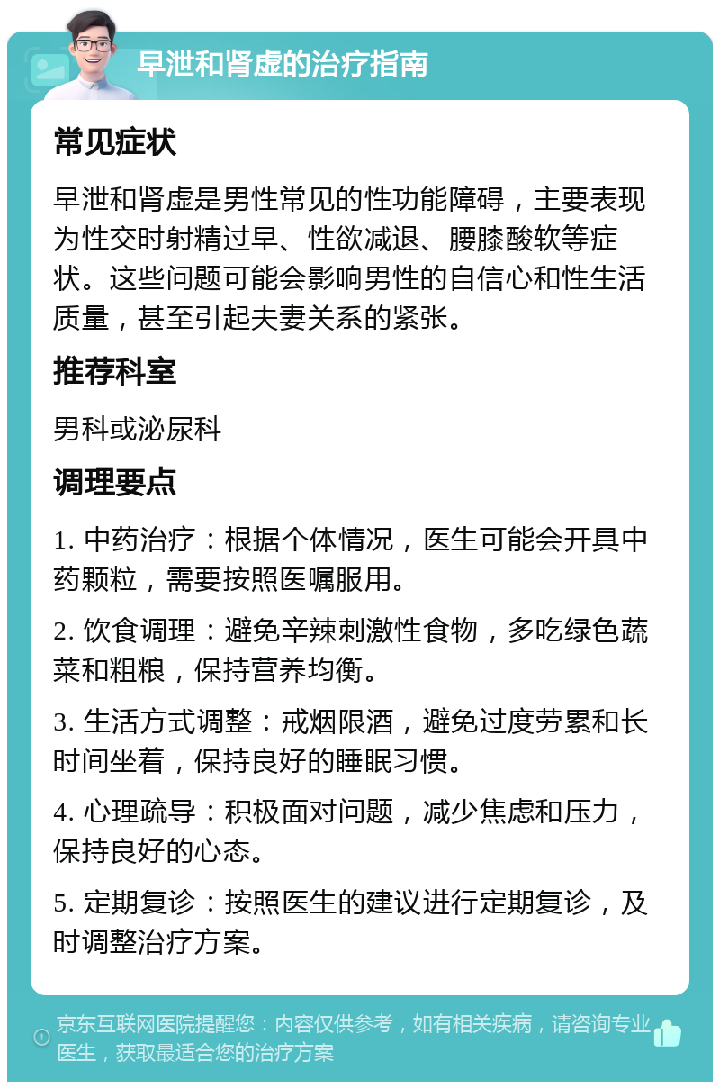 早泄和肾虚的治疗指南 常见症状 早泄和肾虚是男性常见的性功能障碍，主要表现为性交时射精过早、性欲减退、腰膝酸软等症状。这些问题可能会影响男性的自信心和性生活质量，甚至引起夫妻关系的紧张。 推荐科室 男科或泌尿科 调理要点 1. 中药治疗：根据个体情况，医生可能会开具中药颗粒，需要按照医嘱服用。 2. 饮食调理：避免辛辣刺激性食物，多吃绿色蔬菜和粗粮，保持营养均衡。 3. 生活方式调整：戒烟限酒，避免过度劳累和长时间坐着，保持良好的睡眠习惯。 4. 心理疏导：积极面对问题，减少焦虑和压力，保持良好的心态。 5. 定期复诊：按照医生的建议进行定期复诊，及时调整治疗方案。