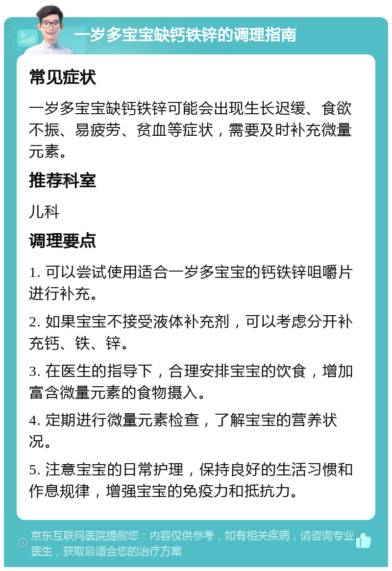 一岁多宝宝缺钙铁锌的调理指南 常见症状 一岁多宝宝缺钙铁锌可能会出现生长迟缓、食欲不振、易疲劳、贫血等症状，需要及时补充微量元素。 推荐科室 儿科 调理要点 1. 可以尝试使用适合一岁多宝宝的钙铁锌咀嚼片进行补充。 2. 如果宝宝不接受液体补充剂，可以考虑分开补充钙、铁、锌。 3. 在医生的指导下，合理安排宝宝的饮食，增加富含微量元素的食物摄入。 4. 定期进行微量元素检查，了解宝宝的营养状况。 5. 注意宝宝的日常护理，保持良好的生活习惯和作息规律，增强宝宝的免疫力和抵抗力。