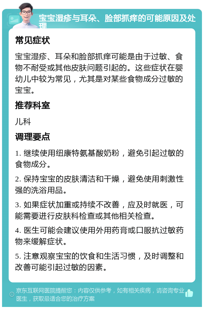 宝宝湿疹与耳朵、脸部抓痒的可能原因及处理 常见症状 宝宝湿疹、耳朵和脸部抓痒可能是由于过敏、食物不耐受或其他皮肤问题引起的。这些症状在婴幼儿中较为常见，尤其是对某些食物成分过敏的宝宝。 推荐科室 儿科 调理要点 1. 继续使用纽康特氨基酸奶粉，避免引起过敏的食物成分。 2. 保持宝宝的皮肤清洁和干燥，避免使用刺激性强的洗浴用品。 3. 如果症状加重或持续不改善，应及时就医，可能需要进行皮肤科检查或其他相关检查。 4. 医生可能会建议使用外用药膏或口服抗过敏药物来缓解症状。 5. 注意观察宝宝的饮食和生活习惯，及时调整和改善可能引起过敏的因素。