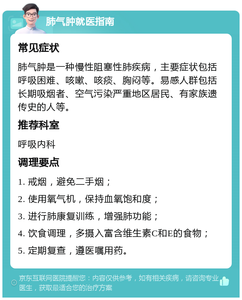 肺气肿就医指南 常见症状 肺气肿是一种慢性阻塞性肺疾病，主要症状包括呼吸困难、咳嗽、咳痰、胸闷等。易感人群包括长期吸烟者、空气污染严重地区居民、有家族遗传史的人等。 推荐科室 呼吸内科 调理要点 1. 戒烟，避免二手烟； 2. 使用氧气机，保持血氧饱和度； 3. 进行肺康复训练，增强肺功能； 4. 饮食调理，多摄入富含维生素C和E的食物； 5. 定期复查，遵医嘱用药。