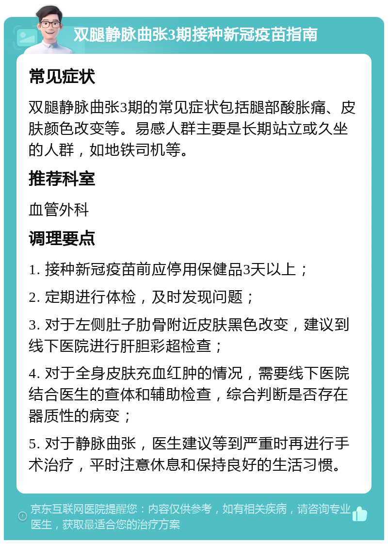 双腿静脉曲张3期接种新冠疫苗指南 常见症状 双腿静脉曲张3期的常见症状包括腿部酸胀痛、皮肤颜色改变等。易感人群主要是长期站立或久坐的人群，如地铁司机等。 推荐科室 血管外科 调理要点 1. 接种新冠疫苗前应停用保健品3天以上； 2. 定期进行体检，及时发现问题； 3. 对于左侧肚子肋骨附近皮肤黑色改变，建议到线下医院进行肝胆彩超检查； 4. 对于全身皮肤充血红肿的情况，需要线下医院结合医生的查体和辅助检查，综合判断是否存在器质性的病变； 5. 对于静脉曲张，医生建议等到严重时再进行手术治疗，平时注意休息和保持良好的生活习惯。