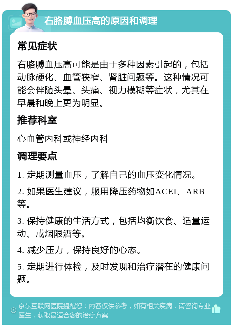 右胳膊血压高的原因和调理 常见症状 右胳膊血压高可能是由于多种因素引起的，包括动脉硬化、血管狭窄、肾脏问题等。这种情况可能会伴随头晕、头痛、视力模糊等症状，尤其在早晨和晚上更为明显。 推荐科室 心血管内科或神经内科 调理要点 1. 定期测量血压，了解自己的血压变化情况。 2. 如果医生建议，服用降压药物如ACEI、ARB等。 3. 保持健康的生活方式，包括均衡饮食、适量运动、戒烟限酒等。 4. 减少压力，保持良好的心态。 5. 定期进行体检，及时发现和治疗潜在的健康问题。