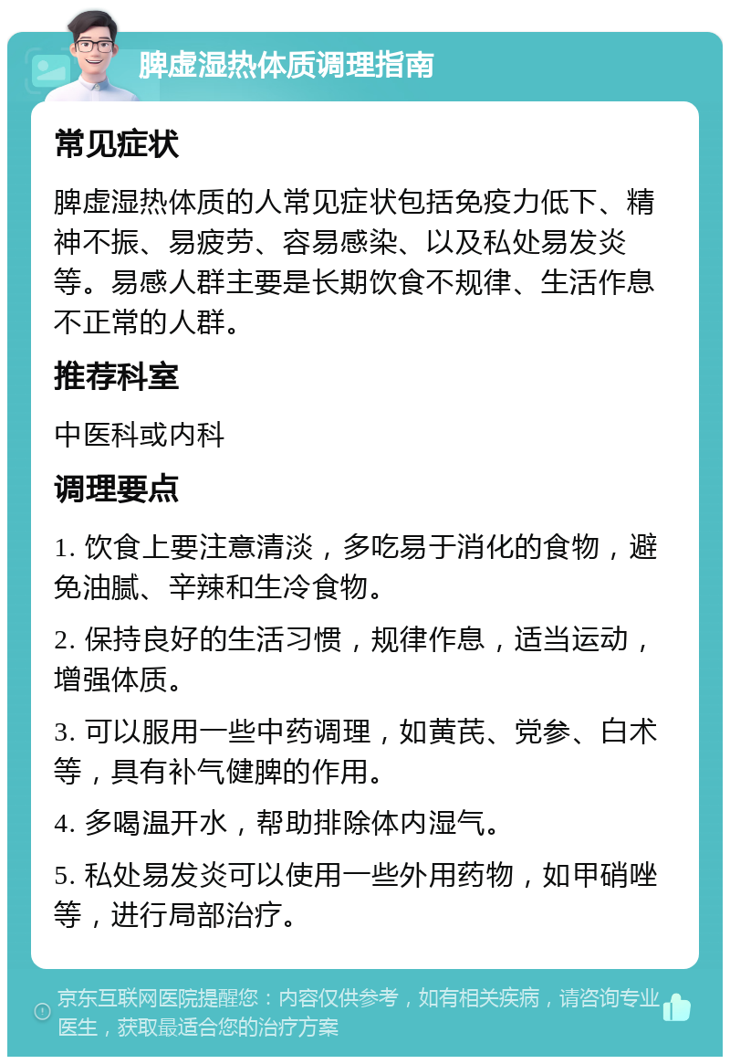 脾虚湿热体质调理指南 常见症状 脾虚湿热体质的人常见症状包括免疫力低下、精神不振、易疲劳、容易感染、以及私处易发炎等。易感人群主要是长期饮食不规律、生活作息不正常的人群。 推荐科室 中医科或内科 调理要点 1. 饮食上要注意清淡，多吃易于消化的食物，避免油腻、辛辣和生冷食物。 2. 保持良好的生活习惯，规律作息，适当运动，增强体质。 3. 可以服用一些中药调理，如黄芪、党参、白术等，具有补气健脾的作用。 4. 多喝温开水，帮助排除体内湿气。 5. 私处易发炎可以使用一些外用药物，如甲硝唑等，进行局部治疗。