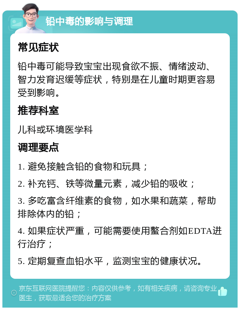 铅中毒的影响与调理 常见症状 铅中毒可能导致宝宝出现食欲不振、情绪波动、智力发育迟缓等症状，特别是在儿童时期更容易受到影响。 推荐科室 儿科或环境医学科 调理要点 1. 避免接触含铅的食物和玩具； 2. 补充钙、铁等微量元素，减少铅的吸收； 3. 多吃富含纤维素的食物，如水果和蔬菜，帮助排除体内的铅； 4. 如果症状严重，可能需要使用螯合剂如EDTA进行治疗； 5. 定期复查血铅水平，监测宝宝的健康状况。