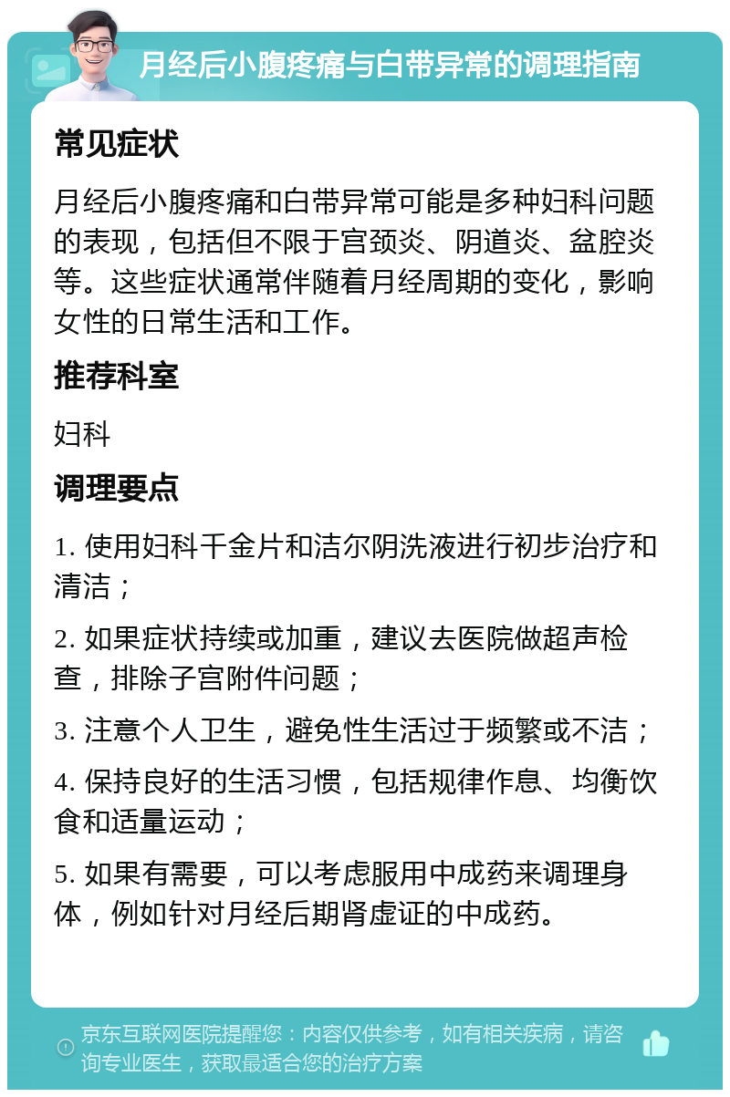 月经后小腹疼痛与白带异常的调理指南 常见症状 月经后小腹疼痛和白带异常可能是多种妇科问题的表现，包括但不限于宫颈炎、阴道炎、盆腔炎等。这些症状通常伴随着月经周期的变化，影响女性的日常生活和工作。 推荐科室 妇科 调理要点 1. 使用妇科千金片和洁尔阴洗液进行初步治疗和清洁； 2. 如果症状持续或加重，建议去医院做超声检查，排除子宫附件问题； 3. 注意个人卫生，避免性生活过于频繁或不洁； 4. 保持良好的生活习惯，包括规律作息、均衡饮食和适量运动； 5. 如果有需要，可以考虑服用中成药来调理身体，例如针对月经后期肾虚证的中成药。