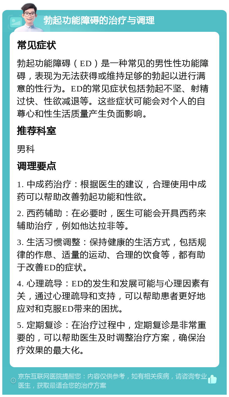 勃起功能障碍的治疗与调理 常见症状 勃起功能障碍（ED）是一种常见的男性性功能障碍，表现为无法获得或维持足够的勃起以进行满意的性行为。ED的常见症状包括勃起不坚、射精过快、性欲减退等。这些症状可能会对个人的自尊心和性生活质量产生负面影响。 推荐科室 男科 调理要点 1. 中成药治疗：根据医生的建议，合理使用中成药可以帮助改善勃起功能和性欲。 2. 西药辅助：在必要时，医生可能会开具西药来辅助治疗，例如他达拉非等。 3. 生活习惯调整：保持健康的生活方式，包括规律的作息、适量的运动、合理的饮食等，都有助于改善ED的症状。 4. 心理疏导：ED的发生和发展可能与心理因素有关，通过心理疏导和支持，可以帮助患者更好地应对和克服ED带来的困扰。 5. 定期复诊：在治疗过程中，定期复诊是非常重要的，可以帮助医生及时调整治疗方案，确保治疗效果的最大化。